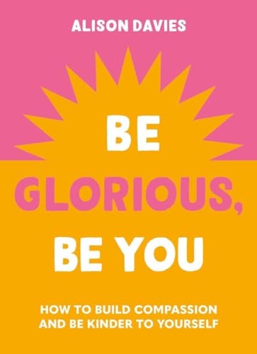 Be Glorious, Be You: How to Build Compassion and be Kinder to Yourself